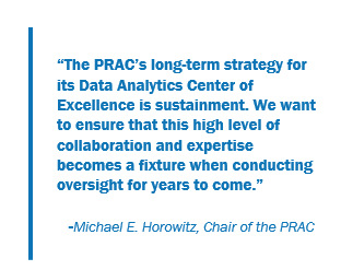 "The PRAC's long-term strategy for the Data Analytics Center of Excellence is sustainment. We want to ensure that this high level of collaboration and expertise becomes a fixture when conducting oversight for years to come." -Michael E. Horowitz, Chair of the PRAC